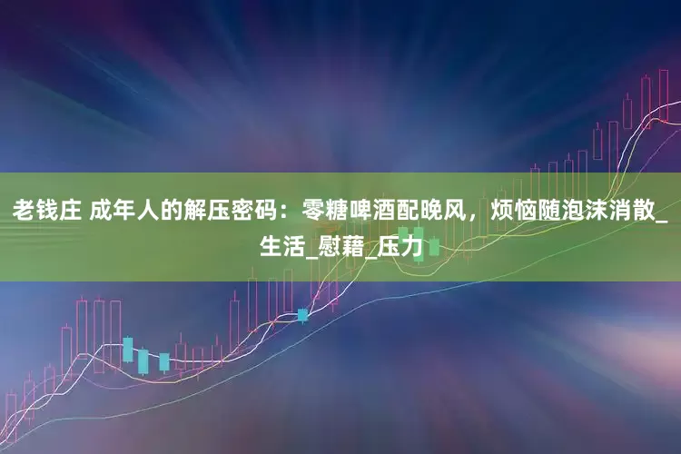 老钱庄 成年人的解压密码：零糖啤酒配晚风，烦恼随泡沫消散_生活_慰藉_压力