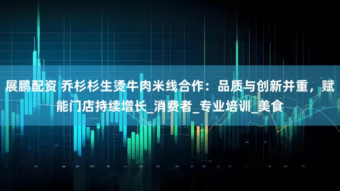 展鹏配资 乔杉杉生烫牛肉米线合作：品质与创新并重，赋能门店持续增长_消费者_专业培训_美食