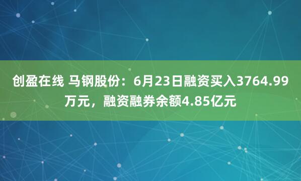 创盈在线 马钢股份：6月23日融资买入3764.99万元，融资融券余额4.85亿元