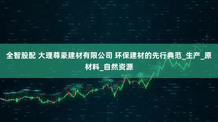 全智股配 大理尊豪建材有限公司 环保建材的先行典范_生产_原材料_自然资源