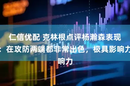 仁信优配 克林根点评杨瀚森表现：在攻防两端都非常出色，极具影响力