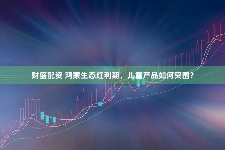 财盛配资 鸿蒙生态红利期，儿童产品如何突围？