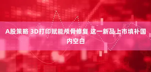 A股策略 3D打印赋能颅骨修复 这一新品上市填补国内空白