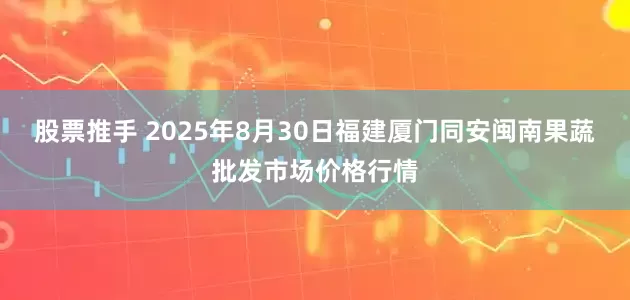 股票推手 2025年8月30日福建厦门同安闽南果蔬批发市场价格行情