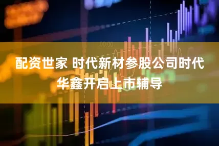 配资世家 时代新材参股公司时代华鑫开启上市辅导