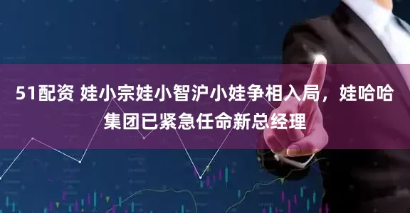 51配资 娃小宗娃小智沪小娃争相入局，娃哈哈集团已紧急任命新总经理