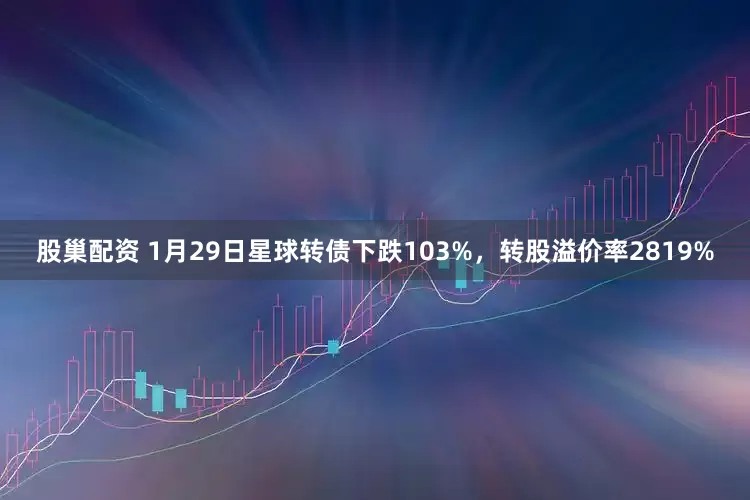 股巢配资 1月29日星球转债下跌103%，转股溢价率2819%