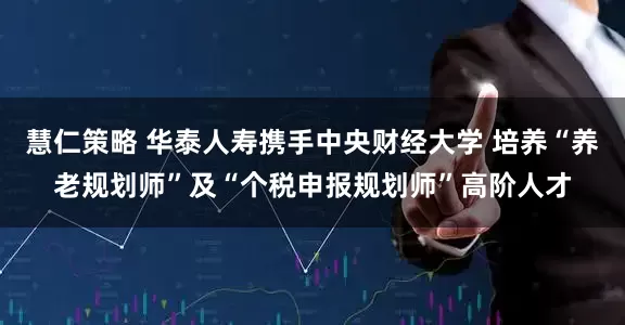 慧仁策略 华泰人寿携手中央财经大学 培养“养老规划师”及“个税申报规划师”高阶人才