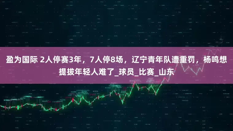 盈为国际 2人停赛3年，7人停8场，辽宁青年队遭重罚，杨鸣想提拔年轻人难了_球员_比赛_山东