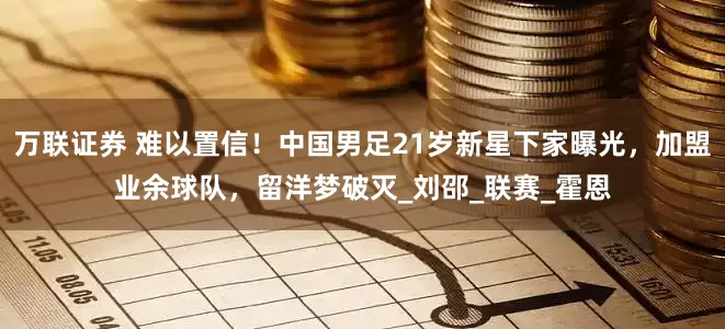 万联证券 难以置信！中国男足21岁新星下家曝光，加盟业余球队，留洋梦破灭_刘邵_联赛_霍恩