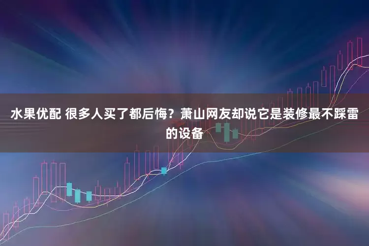 水果优配 很多人买了都后悔？萧山网友却说它是装修最不踩雷的设备